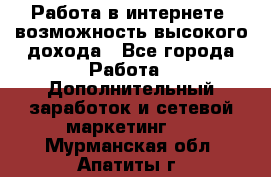 Работа в интернете, возможность высокого дохода - Все города Работа » Дополнительный заработок и сетевой маркетинг   . Мурманская обл.,Апатиты г.